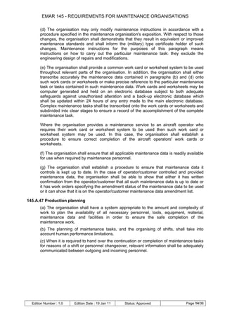 EMAR 145 - REQUIREMENTS FOR MAINTENANCE ORGANISATIONS

       (d) The organisation may only modify maintenance instructions in accordance with a
       procedure specified in the maintenance organisation's exposition. With respect to those
       changes, the organisation shall demonstrate that they result in equivalent or improved
       maintenance standards and shall inform the (military) type certificate holder of such
       changes. Maintenance instructions for the purposes of this paragraph means
       instructions on how to carry out the particular maintenance task: they exclude the
       engineering design of repairs and modifications.

       (e) The organisation shall provide a common work card or worksheet system to be used
       throughout relevant parts of the organisation. In addition, the organisation shall either
       transcribe accurately the maintenance data contained in paragraphs (b) and (d) onto
       such work cards or worksheets or make precise reference to the particular maintenance
       task or tasks contained in such maintenance data. Work cards and worksheets may be
       computer generated and held on an electronic database subject to both adequate
       safeguards against unauthorised alteration and a back-up electronic database which
       shall be updated within 24 hours of any entry made to the main electronic database.
       Complex maintenance tasks shall be transcribed onto the work cards or worksheets and
       subdivided into clear stages to ensure a record of the accomplishment of the complete
       maintenance task.

       Where the organisation provides a maintenance service to an aircraft operator who
       requires their work card or worksheet system to be used then such work card or
       worksheet system may be used. In this case, the organisation shall establish a
       procedure to ensure correct completion of the aircraft operators' work cards or
       worksheets.

       (f) The organisation shall ensure that all applicable maintenance data is readily available
       for use when required by maintenance personnel.

       (g) The organisation shall establish a procedure to ensure that maintenance data it
       controls is kept up to date. In the case of operator/customer controlled and provided
       maintenance data, the organisation shall be able to show that either it has written
       confirmation from the operator/customer that all such maintenance data is up to date or
       it has work orders specifying the amendment status of the maintenance data to be used
       or it can show that it is on the operator/customer maintenance data amendment list.

145.A.47 Production planning
       (a) The organisation shall have a system appropriate to the amount and complexity of
       work to plan the availability of all necessary personnel, tools, equipment, material,
       maintenance data and facilities in order to ensure the safe completion of the
       maintenance work.
       (b) The planning of maintenance tasks, and the organising of shifts, shall take into
       account human performance limitations.
       (c) When it is required to hand over the continuation or completion of maintenance tasks
       for reasons of a shift or personnel changeover, relevant information shall be adequately
       communicated between outgoing and incoming personnel.




  Edition Number : 1.0    Edition Date : 19 Jan 11    Status: Approved                  Page 14/36
 