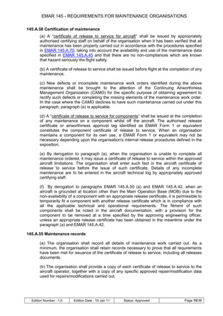 EMAR 145 - REQUIREMENTS FOR MAINTENANCE ORGANISATIONS

145.A.50 Certification of maintenance
       (a) A “certificate of release to service for aircraft” shall be issued by appropriately
       authorised certifying staff on behalf of the organisation when it has been verified that all
       maintenance has been properly carried out in accordance with the procedures specified
       in EMAR 145.A.70, taking into account the availability and use of the maintenance data
       specified in EMAR 145.A.45 and that there are no non-compliances which are known
       that hazard seriously the flight safety.

       (b) A certificate of release to service shall be issued before flight at the completion of any
       maintenance.

       (c) New defects or incomplete maintenance work orders identified during the above
       maintenance shall be brought to the attention of the Continuing Airworthiness
       Management Organization (CAMO) for the specific purpose of obtaining agreement to
       rectify such defects or completing the missing elements of the maintenance work order.
       In the case where the CAMO declines to have such maintenance carried out under this
       paragraph, paragraph (e) is applicable.

       (d) A “certificate of release to service for components” shall be issued at the completion
       of any maintenance on a component whilst off the aircraft. The authorised release
       certificate or airworthiness approval tag identified as EMAR Form 1 or equivalent
       constitutes the component certificate of release to service. When an organisation
       maintains a component for its own use, a EMAR Form 1 or equivalent may not be
       necessary depending upon the organisation's internal release procedures defined in the
       exposition.

       (e) By derogation to paragraph (a), when the organisation is unable to complete all
       maintenance ordered, it may issue a certificate of release to service within the approved
       aircraft limitations. The organisation shall enter such fact in the aircraft certificate of
       release to service before the issue of such certificate. Details of any incomplete
       maintenance are to be entered in the aircraft technical log by appropriately approved
       certifying staff.

       (f) By derogation to paragraphs EMAR 145.A.50 (a) and EMAR 145.A.42, when an
       aircraft is grounded at location other than the Main Operation Base (MOB) due to the
       non-availability of a component with an appropriate release certificate, it is permissible to
       temporarily fit a component with another release certificate which is in compliance with
       all the applicable technical and operational requirements. The fitment of such
       components shall be noted in the aircraft documentation, with a provision for the
       component to be removed at a time specified by the approving engineering officer,
       unless an appropriate release certificate has been obtained in the meantime under the
       paragraph (a) and EMAR 145.A.42.

145.A.55 Maintenance records

       (a) The organisation shall record all details of maintenance work carried out. As a
       minimum, the organisation shall retain records necessary to prove that all requirements
       have been met for issuance of the certificate of release to service, including all releases
       documents.

       (b) The organisation shall provide a copy of each certificate of release to service to the
       aircraft operator, together with a copy of any specific approved repair/modification data
       used for repairs/modifications carried out.




  Edition Number : 1.0    Edition Date : 19 Jan 11     Status: Approved                   Page 15/36
 
