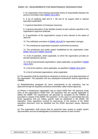 EMAR 145 - REQUIREMENTS FOR MAINTENANCE ORGANISATIONS

              5. An organisation chart showing associated chains of responsibility between the
              persons nominated under EMAR 145.A.30(b);

              6. A list of certifying staff and B 1, B2 and B mil support staff or national
              equivalent qualification.

              7. A general description of manpower resources;

              8. A general description of the facilities located at each address specified in the
              organisation's approval certificate;

              9. A specification of the organisation's scope of work relevant to the extent of
              approval;

              10. The notification procedure of EMAR 145.A.85 for organisation changes;

              11. The maintenance organisation exposition amendment procedure;

              12. The procedures and quality system established by the organisation under
              EMAR 145.A.25 to EMAR 145.A.90;

              13. A list of operators, where applicable, to which the organisation provides an
              aircraft maintenance service;

              14. A list of subcontracted organisations, where applicable, as specified in EMAR
              145.A.75(b);

              15. A list of line stations, where applicable, as specified in EMAR 145.A.75(d);

              16. A list of contracted organisations, where applicable.

     (b) The exposition shall be amended as necessary to remain an up-to-date description of
     the organisation. The exposition and any subsequent amendment shall be approved by
     CNMAA.

     (c) Notwithstanding paragraph (b) minor amendments to the exposition may be
     approved through an exposition procedure (hereinafter called indirect approval).

     (d) Where a maintenance organisation has an extant EASA Part 145 approval, those
     parts of the organisation‟s EASA Part 145 exposition that are equally applicable to
     satisfy the EMAR 145 requirements will generally be accepted by the CNMAA as
     equivalent in respect of the EMAR 145 exposition. In this case it is permissible that only
     those regulations that are military specific need be addressed in the EMAR 145
     exposition; those regulations covered by read-across of the sections of the EASA
     exposition document must be identified and the EASA document clause reference
     quoted.

     (e) The organisation shall ensure that its personnel have access to quality system
     documentation and are knowledgeable of procedures relevant to their function.




Edition Number : 1.0     Edition Date : 19 Jan 11    Status: Approved                   Page 18/36
 