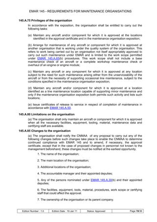 EMAR 145 - REQUIREMENTS FOR MAINTENANCE ORGANISATIONS

145.A.75 Privileges of the organisation
       In accordance with the exposition, the organisation shall be entitled to carry out the
       following tasks:

       (a) Maintain any aircraft and/or component for which it is approved at the locations
           identified in the approval certificate and in the maintenance organisation exposition;

       (b) Arrange for maintenance of any aircraft or component for which it is approved at
       another organisation that is working under the quality system of the organisation. This
       refers to work being carried out by an organisation not itself appropriately approved to
       carry out such maintenance under EMAR and is limited to the work scope permitted
       under EMAR 145.A.65(b) procedures. This work scope shall not include a base
       maintenance check of an aircraft or a complete workshop maintenance check or
       overhaul of an engine or engine module;

       (c) Maintain any aircraft or any component for which it is approved at any location
       subject to the need for such maintenance arising either from the unserviceability of the
       aircraft or from the necessity of supporting occasional line maintenance, subject to the
       conditions specified in the maintenance organisation exposition;

       (d) Maintain any aircraft and/or component for which it is approved at a location
       identified as a line maintenance location capable of supporting minor maintenance and
       only if the maintenance organisation exposition both permits such activity and lists such
       locations;

       (e) Issue certificates of release to service in respect of completion of maintenance in
       accordance with EMAR 145.A.50.

145.A.80 Limitations on the organisation
       (a) The organisation shall only maintain an aircraft or component for which it is approved
       when all the necessary facilities, equipment, tooling, material, maintenance data and
       certifying staff are available.
145.A.85 Changes to the organisation
       (a) The organisation shall notify the CNMAA of any proposal to carry out any of the
       following changes before such changes take place to enable the CNMAA to determine
       continued compliance with EMAR 145 and to amend, if necessary, the approval
       certificate, except that in the case of proposed changes in personnel not known to the
       management beforehand, these changes must be notified at the earliest opportunity.
                1. The name of the organisation;

                2. The main location of the organisation;

                3. Additional locations of the organisation;

                4. The accountable manager and their appointed deputies;

                5. Any of the persons nominated under EMAR 145.A.30(b) and their appointed
                deputies;

                6. The facilities, equipment, tools, material, procedures, work scope or certifying
                staff that could affect the approval.

                7. The ownership of the organisation or its parent company.


  Edition Number : 1.0     Edition Date : 19 Jan 11     Status: Approved                 Page 19/36
 