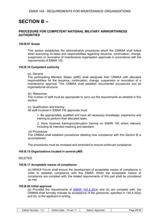 EMAR 145 - REQUIREMENTS FOR MAINTENANCE ORGANISATIONS


SECTION B –
PROCEDURE FOR COMPETENT NATIONAL MILITARY AIRWORTHINESS
AUTHORITIES

145.B.01 Scope

       This section establishes the administrative procedures which the CNMAA shall follow
       when exercising its tasks and responsibilities regarding issuance, continuation, change,
       suspension or revocation of maintenance organisation approvals in accordance with the
       requirements of EMAR 145.

145.B.10 Competent authority

       (a). General
       The participating Member States (pMS) shall designate their CNMAA with allocated
       responsibilities for the issuance, continuation, change, suspension or revocation of a
       maintenance approval. This CNMAA shall establish documented procedures and an
       organisational structure.

       (b). Resources
       The number of staff must be appropriate to carry out the requirements as detailed in this
       section.

       (c) Qualification and training
       All staff involved in EMAR 145 approvals must:
                1. Be appropriately qualified and have all necessary knowledge, experience and
                training to perform their allocated tasks.
                2. Have received training/continuation training on EMAR 145 where relevant,
                including its intended meaning and standard.
       (d) Procedures
       The CNMAA shall establish procedures detailing how compliance with this Section B is
       accomplished.

       The procedures must be reviewed and amended to ensure continued compliance.

145.B.15 Organisations located in several pMS

DELETED

145.B.17 Acceptable means of compliance
       (a) MAWA Forum shall ensure the development of acceptable means of compliance in
       order to establish compliance with this EMAR. When the acceptable means of
       compliance are complied with, the related requirements of this part shall be considered
       as met.

145.B.20 Initial approval
      (a) Provided the requirements of EMAR 145.A.30(a) and (b) are complied with, the
      CNMAA shall formally indicate its acceptance of the personnel, specified in 145.A.30(a)
      and (b), to the applicant in writing.



  Edition Number : 1.0    Edition Date : 19 Jan 11   Status: Approved                 Page 21/36
 
