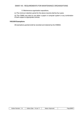 EMAR 145 - REQUIREMENTS FOR MAINTENANCE ORGANISATIONS

                    8. Maintenance organisation expositions.
       (c) The minimum retention period for the above records shall be four years.
       (d) The CNMA may elect to use either a paper or computer system or any combination
       of both subject to appropriate controls.

145.B.60 Exemptions

       All exemptions granted shall be recorded and retained by the CNMAA.




  Edition Number : 1.0     Edition Date : 19 Jan 11   Status: Approved               Page 24/36
 