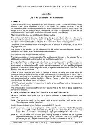 EMAR 145 - REQUIREMENTS FOR MAINTENANCE ORGANISATIONS


                                              Appendix I

                           Use of the EMAR Form 1 for maintenance

1. GENERAL
The certificate shall comply with the format attached including block numbers in that each block
must be located as per the layout. The size of each block may however be varied to suit the
individual application, but not to the extent that would make the certificate unrecognisable. The
overall size of the certificate may be significantly increased or decreased so long as the
certificate remains recognisable and legible. If in doubt consult your CNMAA.
All printing shall be clear and legible to permit easy reading.
The certificate shall either be pre-printed or computer generated but in either case the printing
of lines and characters must be clear and legible. Pre-printed wording is permitted in
accordance with the attached model but no other certification statements are permitted.
Completion of the certificate shall be in English and in addition, if appropriate, in the official
language of the pMS .
The details to be entered on the certificate can be either machine/computer printed or
handwriting using block letters and must permit easy reading.
Abbreviations must be restricted to a minimum.
The space remaining on the reverse side of the certificate may be used by the originator for any
additional information but must not include any certification statement.
The original certificate must accompany the items and correlation must be established between
the certificate and the items. A copy of the certificate must be retained by the organisation that
manufactured or maintained the item. Where the certificate format and data is entirely computer
generated, subject to acceptance by the CNMAA, it is permissible to retain the certificate format
and data on a secure database.
Where a single certificate was used to release a number of items and those items are
subsequently separated out from each other, such as through a parts distributor, then a copy of
the original certificate must accompany such items and the original certificate must be retained
by the organisation that received the batch of items. Failure to retain the original certificate
could invalidate the release status of the items.
NOTE: There is no restriction in the number of copies of the certificate sent to the customer or
retained by the originator.
The certificate that accompanies the item may be attached to the item by being placed in an
envelope for durability.
2. COMPLETION OF THE RELEASE CERTIFICATE BY THE ORIGINATOR
Except as otherwise stated, there must be an entry in all blocks to make the document a valid
certificate.
Block 1: The name and country of the CNMAA under whose approval the certificate was issued.
       This information may be pre-printed.
Block 2: Pre-printed „Authorised Release certificate/EMAR Form 1‟.
Block 3: A unique number shall be pre-printed in this block for certificate control and traceability
       purposes except that in the case of a computer generated document, the unique number
       need not be pre-printed where the computer is programmed to produce the number.
Block 4: The full name and address plus mailing address if different of the approved
      organisation releasing the items covered by this certificate. This block may be pre-
      printed. Logos, etc., are permitted if the logo can be contained within the block.

  Edition Number : 1.0     Edition Date : 19 Jan 11     Status: Approved                  Page 25/36
 