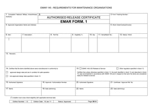 EMAR 145 - REQUIREMENTS FOR MAINTENANCE ORGANISATIONS


1. Competent National Military Airworthiness         2.                                                                                                           3. Form Tracking Number :
Authority :
                                                                  AUTHORISED RELEASE CERTIFICATE
                                                                                       EMAR FORM. 1
4. Approved Organisation Name and Address:                                                                                                                        5. Work Order/Contract/Invoice:




6. Item :                 7. Description :                              8. Part No :                  9. Eligibility (*) :       10. Qty :     11. Serial/Batch No.:            12. Status / Work :




13. Remarks :




14. Certifies that the items identified above were manufactured in conformity to:                            19.       EMAR 145.A.50 Release to Service                         Other regulation specified in block 13

      approved design data and are in condition for safe operation                                            Certifies that unless otherwise specified in block 13, the work identified in block 12 and described in block
                                                                                                              13, was accomplished in accordance with EMAR 145 and in respect to that work the items are considered
     non-approved design data specified in block 13                                                           ready for release to service.



15. Authorised Signature                                  16. Approval / Authorisation Number                20. Authorised Signature                             21. Certificate / Approval Ref. No


17. Name                                                  18. Date (dd/mm/yy                                 22. Name                                             23. Date (dd/mm/yy)



       (*) Installer must cross-check eligibility with applicable technical data

            Edition Number : 1.0             Edition Date : 19 Jan 11              Status: Approved                            Page 29/36
 