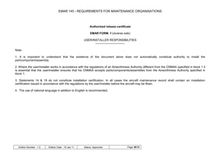 EMAR 145 - REQUIREMENTS FOR MAINTENANCE ORGANISATIONS



                                                         Authorised release certificate

                                                          EMAR FORM. 1 (reverse side)

                                                     USER/INSTALLER RESPONSIBILITIES
                                                            ------------------------------

Note:

1. It is important to understand that the existence of the document alone does not automatically constitute authority to install the
part/component/assembly.

2. Where the user/installer works in accordance with the regulations of an Airworthiness Authority different from the CNMAA specified in block 1 it
is essential that the user/installer ensures that his CNMAA accepts parts/components/assemblies from the Airworthiness Authority specified in
block 1.

3. Statements 14 & 19 do not constitute installation certification. In all cases the aircraft maintenance record shall contain an installation
certification issued in accordance with the regulations by the user/installer before the aircraft may be flown.

4. The use of national language in addition to English is recommended.




  Edition Number : 1.0   Edition Date : 19 Jan 11    Status: Approved                 Page 30/36
 