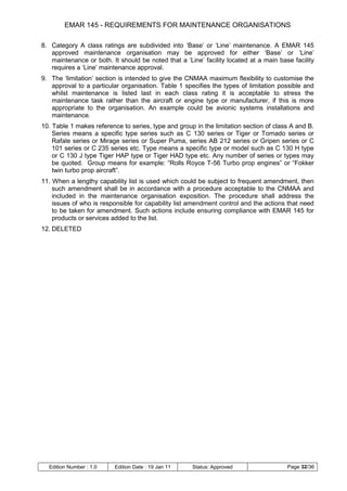 EMAR 145 - REQUIREMENTS FOR MAINTENANCE ORGANISATIONS

8. Category A class ratings are subdivided into „Base‟ or „Line‟ maintenance. A EMAR 145
   approved maintenance organisation may be approved for either „Base‟ or „Line‟
   maintenance or both. It should be noted that a „Line‟ facility located at a main base facility
   requires a „Line‟ maintenance approval.
9. The „limitation‟ section is intended to give the CNMAA maximum flexibility to customise the
   approval to a particular organisation. Table 1 specifies the types of limitation possible and
   whilst maintenance is listed last in each class rating it is acceptable to stress the
   maintenance task rather than the aircraft or engine type or manufacturer, if this is more
   appropriate to the organisation. An example could be avionic systems installations and
   maintenance.
10. Table 1 makes reference to series, type and group in the limitation section of class A and B.
    Series means a specific type series such as C 130 series or Tiger or Tornado series or
    Rafale series or Mirage series or Super Puma, series AB 212 series or Gripen series or C
    101 series or C 235 series etc. Type means a specific type or model such as C 130 H type
    or C 130 J type Tiger HAP type or Tiger HAD type etc. Any number of series or types may
    be quoted. Group means for example: “Rolls Royce T-56 Turbo prop engines” or “Fokker
    twin turbo prop aircraft”.
11. When a lengthy capability list is used which could be subject to frequent amendment, then
    such amendment shall be in accordance with a procedure acceptable to the CNMAA and
    included in the maintenance organisation exposition. The procedure shall address the
    issues of who is responsible for capability list amendment control and the actions that need
    to be taken for amendment. Such actions include ensuring compliance with EMAR 145 for
    products or services added to the list.
12. DELETED




  Edition Number : 1.0    Edition Date : 19 Jan 11   Status: Approved                  Page 32/36
 