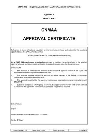 EMAR 145 - REQUIREMENTS FOR MAINTENANCE ORGANISATIONS


                                                  Appendix III

                                                EMAR FORM 3




                                             CNMAA

                   APPROVAL CERTIFICATE

Reference: In terms of national regulation for the time being in force and subject to the conditions
specified below, the CNMAA hereby certifies

                            [NAME AND MAINTENANCE ORGANISATION ADDRESS]



As a EMAR 145 maintenance organisation approved to maintain the products listed in the attached
approval schedule and issue related certificates of release to service using the above reference.

CONDITIONS
1.      This approval is limited to that specified in the scope of approval section of the EMAR 145
     approved maintenance organisation exposition, and
2.      This approval requires compliance with the procedure specified in the EMAR 145 approved
     maintenance organisation exposition, and
3.     This approval is valid whilst the approved maintenance organisation remains in compliance with
     EMAR 145.
4.       Subject to compliance with forgoing conditions, this approval shall remain valid for an unlimited
     duration until the approval is surrendered, superseded, suspended or revoked.




Date of issue :

Signed :


Date of attached schedule of Approval …(optional) :


For the CNMAA




     Edition Number : 1.0      Edition Date : 19 Jan 11     Status: Approved                   Page 34/36
 