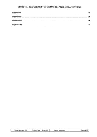 EMAR 145 - REQUIREMENTS FOR MAINTENANCE ORGANISATIONS

Appendix I .................................................................................................................................... 25

Appendix II ................................................................................................................................... 31

Appendix III .................................................................................................................................. 34

Appendix IV ................................................................................................................................. 36




    Edition Number : 1.0              Edition Date : 19 Jan 11                Status: Approved                                   Page 5/36
 