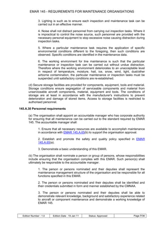EMAR 145 - REQUIREMENTS FOR MAINTENANCE ORGANISATIONS

                3. Lighting is such as to ensure each inspection and maintenance task can be
                carried out in an effective manner.

                4. Noise shall not distract personnel from carrying out inspection tasks. Where it
                is impractical to control the noise source, such personnel are provided with the
                necessary personal equipment to stop excessive noise causing distraction during
                inspection tasks.

                5. Where a particular maintenance task requires the application of specific
                environmental conditions different to the foregoing, then such conditions are
                observed. Specific conditions are identified in the maintenance data.

                6. The working environment for line maintenance is such that the particular
                maintenance or inspection task can be carried out without undue distraction.
                Therefore where the working environment deteriorates to an unacceptable level
                in respect of temperature, moisture, hail, ice, snow, wind, light, dust/other
                airborne contamination, the particular maintenance or inspection tasks must be
                suspended until satisfactory conditions are re-established.

       (d) Secure storage facilities are provided for components, equipment, tools and material.
       Storage conditions ensure segregation of serviceable components and material from
       unserviceable aircraft components, material, equipment and tools. The conditions of
       storage are at least in accordance with the manufacturer's instructions to prevent
       deterioration and damage of stored items. Access to storage facilities is restricted to
       authorised personnel.

145.A.30 Personnel requirements

       (a) The organisation shall appoint an accountable manager who has corporate authority
       for ensuring that all maintenance can be carried out to the standard required by EMAR
       145. The accountable manager shall:

                1. Ensure that all necessary resources are available to accomplish maintenance
                in accordance with EMAR 145.A.65(b) to support the organisation approval.

                2. Establish and promote the safety and quality policy specified in EMAR
                145.A.65(a).

                3. Demonstrate a basic understanding of this EMAR.

       (b) The organisation shall nominate a person or group of persons, whose responsibilities
       include ensuring that the organisation complies with this EMAR. Such person(s) shall
       ultimately be responsible to the accountable manager.

                1. The person or persons nominated and their deputies shall represent the
                maintenance management structure of the organisation and be responsible for all
                functions specified in this EMAR.

                2. The person or persons nominated and their deputies shall be identified and
                their credentials submitted in form and manner established by the CMNAA.

                3. The person or persons nominated and their deputies shall be able to
                demonstrate relevant knowledge, background and satisfactory experience related
                to aircraft or component maintenance and demonstrate a working knowledge of
                EMAR 145.



  Edition Number : 1.0     Edition Date : 19 Jan 11   Status: Approved                   Page 7/36
 