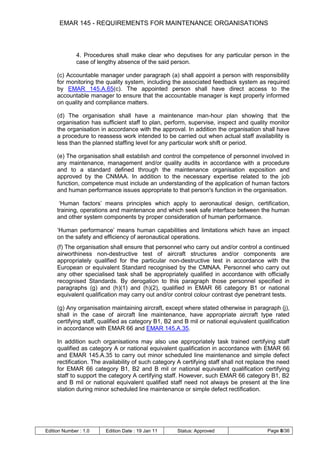 EMAR 145 - REQUIREMENTS FOR MAINTENANCE ORGANISATIONS



              4. Procedures shall make clear who deputises for any particular person in the
              case of lengthy absence of the said person.

     (c) Accountable manager under paragraph (a) shall appoint a person with responsibility
     for monitoring the quality system, including the associated feedback system as required
     by EMAR 145.A.65(c). The appointed person shall have direct access to the
     accountable manager to ensure that the accountable manager is kept properly informed
     on quality and compliance matters.

     (d) The organisation shall have a maintenance man-hour plan showing that the
     organisation has sufficient staff to plan, perform, supervise, inspect and quality monitor
     the organisation in accordance with the approval. In addition the organisation shall have
     a procedure to reassess work intended to be carried out when actual staff availability is
     less than the planned staffing level for any particular work shift or period.

     (e) The organisation shall establish and control the competence of personnel involved in
     any maintenance, management and/or quality audits in accordance with a procedure
     and to a standard defined through the maintenance organisation exposition and
     approved by the CNMAA. In addition to the necessary expertise related to the job
     function, competence must include an understanding of the application of human factors
     and human performance issues appropriate to that person's function in the organisation.

      „Human factors‟ means principles which apply to aeronautical design, certification,
     training, operations and maintenance and which seek safe interface between the human
     and other system components by proper consideration of human performance.

     „Human performance‟ means human capabilities and limitations which have an impact
     on the safety and efficiency of aeronautical operations.
     (f) The organisation shall ensure that personnel who carry out and/or control a continued
     airworthiness non-destructive test of aircraft structures and/or components are
     appropriately qualified for the particular non-destructive test in accordance with the
     European or equivalent Standard recognised by the CMNAA. Personnel who carry out
     any other specialised task shall be appropriately qualified in accordance with officially
     recognised Standards. By derogation to this paragraph those personnel specified in
     paragraphs (g) and (h)(1) and (h)(2), qualified in EMAR 66 category B1 or national
     equivalent qualification may carry out and/or control colour contrast dye penetrant tests.

     (g) Any organisation maintaining aircraft, except where stated otherwise in paragraph (j),
     shall in the case of aircraft line maintenance, have appropriate aircraft type rated
     certifying staff, qualified as category B1, B2 and B mil or national equivalent qualification
     in accordance with EMAR 66 and EMAR 145.A.35.

     In addition such organisations may also use appropriately task trained certifying staff
     qualified as category A or national equivalent qualification in accordance with EMAR 66
     and EMAR 145.A.35 to carry out minor scheduled line maintenance and simple defect
     rectification. The availability of such category A certifying staff shall not replace the need
     for EMAR 66 category B1, B2 and B mil or national equivalent qualification certifying
     staff to support the category A certifying staff. However, such EMAR 66 category B1, B2
     and B mil or national equivalent qualified staff need not always be present at the line
     station during minor scheduled line maintenance or simple defect rectification.




Edition Number : 1.0    Edition Date : 19 Jan 11     Status: Approved                     Page 8/36
 