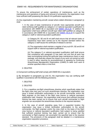 EMAR 145 - REQUIREMENTS FOR MAINTENANCE ORGANISATIONS

     To ensure the achievement of certain operations of maintenance, such as the
     maintenance and operations of laying and removal of armaments, the organisation must
     have sufficient staff possessing the class B mil qualification appropriates.

     (h) Any organisation maintaining aircraft, except where stated otherwise in paragraph (j)
     shall:
              1. In the case of base maintenance of aircraft, have appropriate aircraft type
              rated certifying staff qualified as category C or national equivalent qualification in
              accordance with EMAR 66 or equivalent and EMAR 145.A.35. In addition the
              organisation shall have sufficient aircraft type rated staff qualified as category B
              in accordance with EMAR 66 or equivalent and EMAR 145.A.35 to support the
              category C staff or national equivalent qualification.

                       (i) Category B1, B2 and B mil staff shall ensure that all relevant tasks or
                       inspections have been carried out to the required standard before the
                       category C staff issues the certificate of release to service.

                       (ii) The organisation shall maintain a register of any such B1, B2 and B mil
                       support staff or national equivalent qualification.

                       (iii) The category C or national equivalent qualification staff shall ensure
                       that compliance with paragraph (i) has been met and that all work has
                       been accomplished during the particular base maintenance check or work
                       package, and shall also assess the impact of any work not carried out with
                       a view to either requiring its accomplishment or agreeing by Continuing
                       Airworthiness Management Organisation (CAMO) to defer such work to
                       another specified check or time limit.

              2. DELETED

     (i) Component certifying staff shall comply with EMAR 66 or equivalent.

     (j) By derogation to paragraphs (g) and (h), the organisation may use certifying staff
     qualified in accordance with the following provisions:

              1. DELETED

              2. DELETED

              3. For a repetitive pre-flight airworthiness directive which specifically states that
              the flight crew may carry out such airworthiness directive, the organisation may
              issue a limited certification authorisation to the aircraft commander and/or the
              flight engineer on the basis of the flight crew licence or national equivalent
              qualification held. However, the organisation shall ensure that sufficient practical
              training has been carried out to ensure that such aircraft commander or flight
              engineer can accomplish the airworthiness directive to the required standard.

              4. In the case of aircraft operating away from a supported location the
              organisation may issue a limited certification authorisation to the aircraft
              commander, the flight engineer and/or the crew chief on the basis of the flight
              crew licence or national equivalent qualification held subject to being satisfied
              that sufficient practical training has been carried out to ensure that the
              commander or flight engineer can accomplish the specified task to the required
              standard. The provisions of this paragraph shall be detailed in a maintenance
              organisation exposition procedure.


Edition Number : 1.0       Edition Date : 19 Jan 11    Status: Approved                    Page 9/36
 