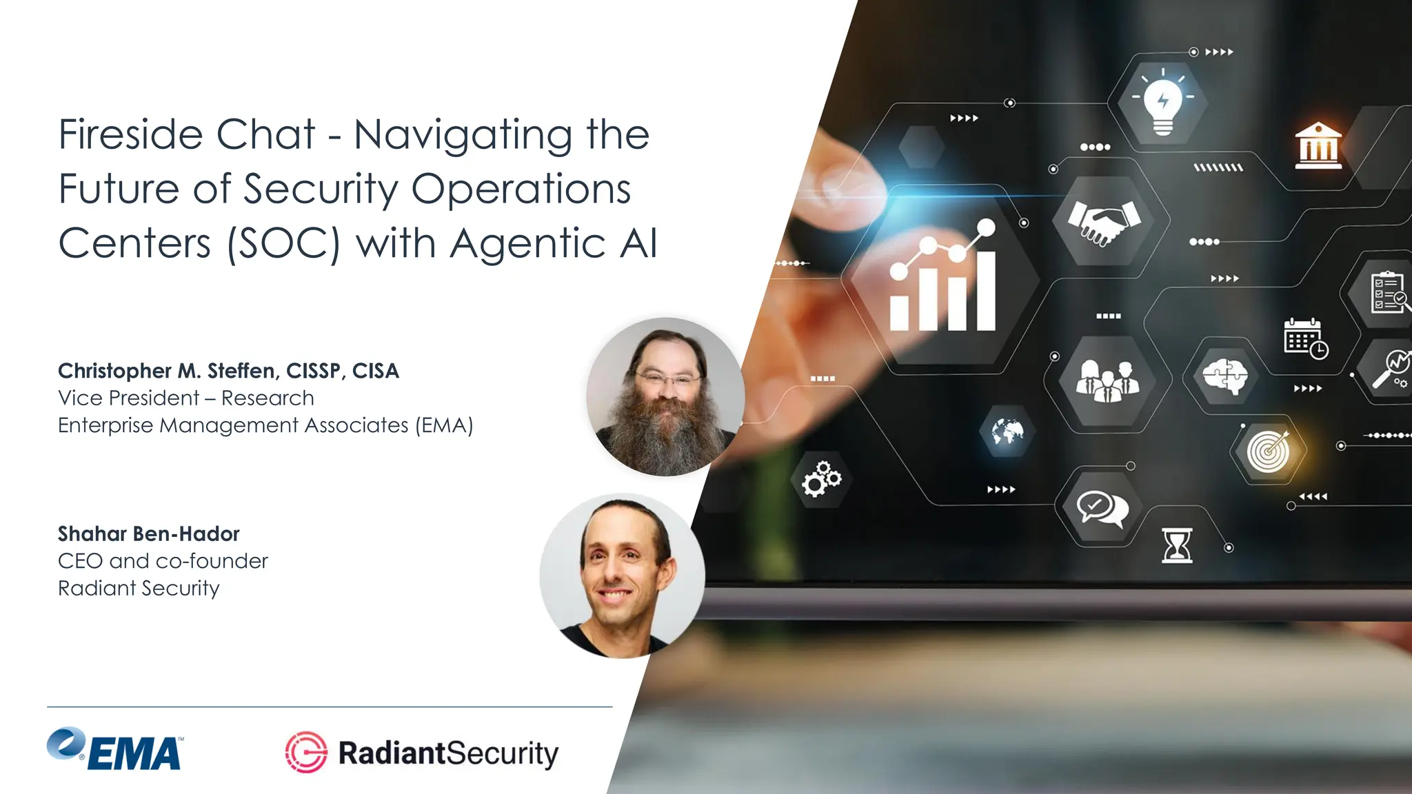 @ema_research
| @ema_research
Fireside Chat - Navigating the
Future of Security Operations
Centers (SOC) with Agentic AI
Shahar Ben-Hador
CEO and co-founder
Radiant Security
Christopher M. Steffen, CISSP, CISA
Vice President – Research
Enterprise Management Associates (EMA)
 