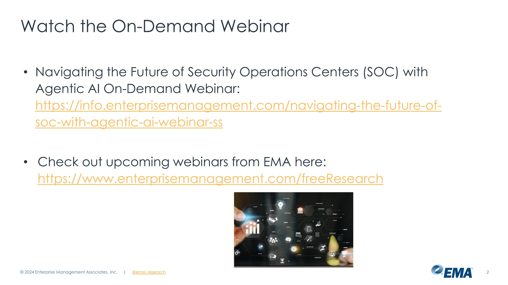 @ema_research
| @ema_research 2
Watch the On-Demand Webinar
• Navigating the Future of Security Operations Centers (SOC) with
Agentic AI On-Demand Webinar:
https://info.enterprisemanagement.com/navigating-the-future-of-
soc-with-agentic-ai-webinar-ss
• Check out upcoming webinars from EMA here:
https://www.enterprisemanagement.com/freeResearch
© 2024 Enterprise Management Associates, Inc.
 