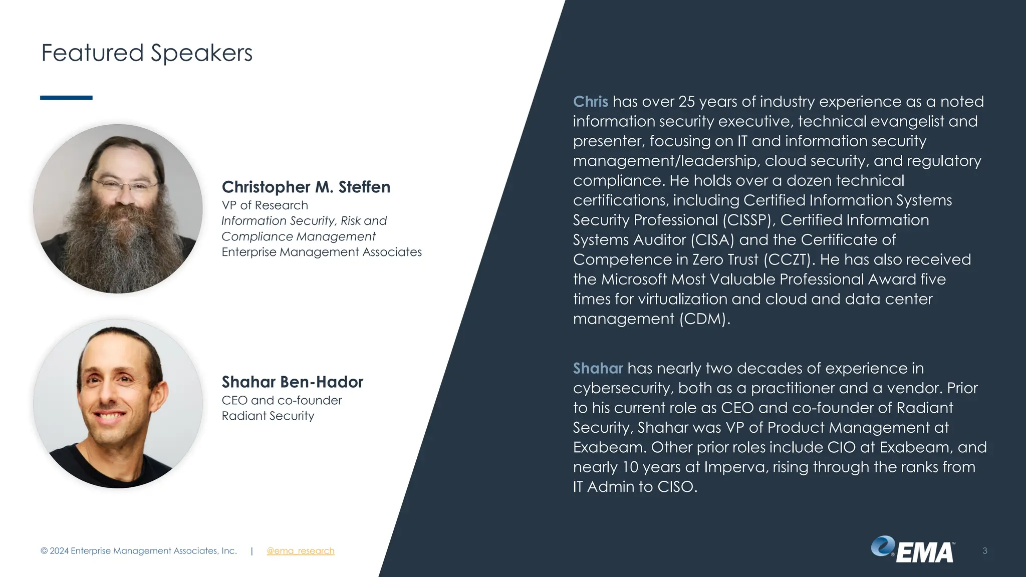 @ema_research
| @ema_research
@ema_research
| @ema_research
Featured Speakers
Chris has over 25 years of industry experience as a noted
information security executive, technical evangelist and
presenter, focusing on IT and information security
management/leadership, cloud security, and regulatory
compliance. He holds over a dozen technical
certifications, including Certified Information Systems
Security Professional (CISSP), Certified Information
Systems Auditor (CISA) and the Certificate of
Competence in Zero Trust (CCZT). He has also received
the Microsoft Most Valuable Professional Award five
times for virtualization and cloud and data center
management (CDM).
Shahar has nearly two decades of experience in
cybersecurity, both as a practitioner and a vendor. Prior
to his current role as CEO and co-founder of Radiant
Security, Shahar was VP of Product Management at
Exabeam. Other prior roles include CIO at Exabeam, and
nearly 10 years at Imperva, rising through the ranks from
IT Admin to CISO.
© 2024 Enterprise Management Associates, Inc. 3
Christopher M. Steffen
VP of Research
Information Security, Risk and
Compliance Management
Enterprise Management Associates
Shahar Ben-Hador
CEO and co-founder
Radiant Security
| @ema_research
 