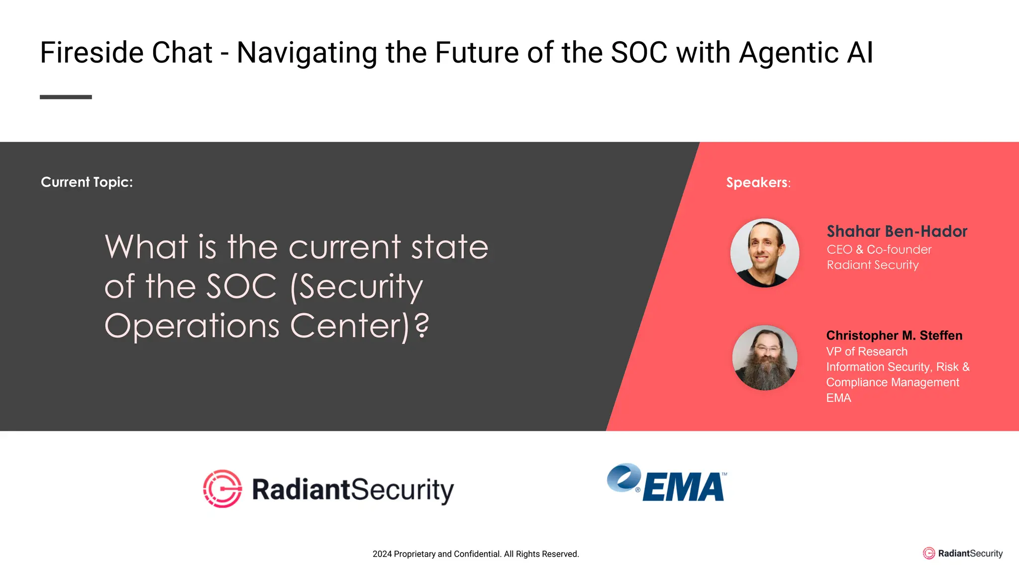 What is the current state
of the SOC (Security
Operations Center)?
Shahar Ben-Hador
CEO & Co-founder
Radiant Security
Christopher M. Steffen
VP of Research
Information Security, Risk &
Compliance Management
EMA
Current Topic: Speakers:
Fireside Chat - Navigating the Future of the SOC with Agentic AI
2024 Proprietary and Confidential. All Rights Reserved.
 