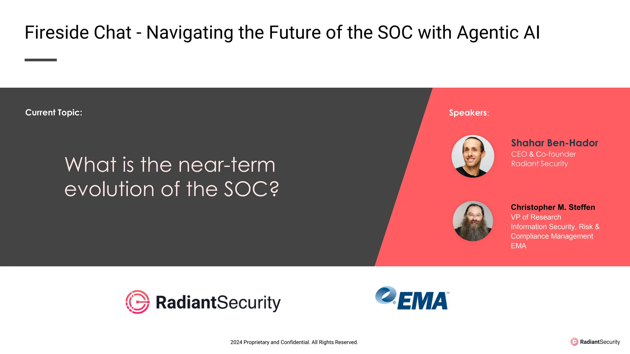 What is the near-term
evolution of the SOC?
Shahar Ben-Hador
CEO & Co-founder
Radiant Security
Christopher M. Steffen
VP of Research
Information Security, Risk &
Compliance Management
EMA
Current Topic: Speakers:
Fireside Chat - Navigating the Future of the SOC with Agentic AI
2024 Proprietary and Confidential. All Rights Reserved.
 
