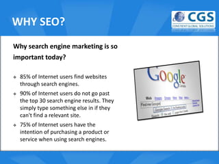 WHY SEO?
Why search engine marketing is so
important today?

   85% of Internet users find websites o
    through search engines.
   90% of Internet users do not go past
    the top 30 search engine results. They
    simply type something else in if they
    can't find a relevant site.
   75% of Internet users have the
    intention of purchasing a product or
    service when using search engines.
 