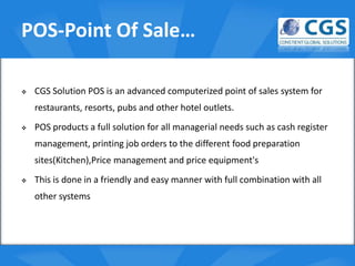 POS-Point Of Sale…

   CGS Solution POS is an advanced computerized point of sales system for
    restaurants, resorts, pubs and other hotel outlets.
                                         o
   POS products a full solution for all managerial needs such as cash register
    management, printing job orders to the different food preparation
    sites(Kitchen),Price management and price equipment's
   This is done in a friendly and easy manner with full combination with all
    other systems
 