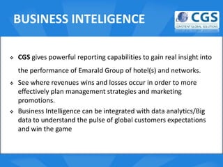 BUSINESS INTELIGENCE

   CGS gives powerful reporting capabilities to gain real insight into
    the performance of Emarald Group of hotel(s) and networks.
                                   o
   See where revenues wins and losses occur in order to more
    effectively plan management strategies and marketing
    promotions.
   Business Intelligence can be integrated with data analytics/Big
    data to understand the pulse of global customers expectations
    and win the game
 