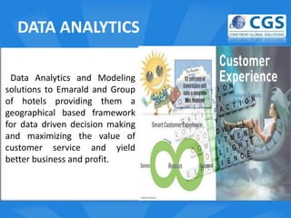 DATA ANALYTICS

 Data Analytics and Modeling
solutions to Emarald and Group
of hotels providing them a        o
geographical based framework
for data driven decision making
and maximizing the value of
customer service and yield
better business and profit.
 
