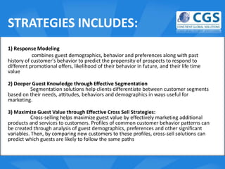 STRATEGIES INCLUDES:
1) Response Modeling
           combines guest demographics, behavior and preferences along with past
history of customer's behavior to predict the propensity of prospects to respond to
different promotional offers, likelihood of their behavior in future, and their life time
value
                                               o
2) Deeper Guest Knowledge through Effective Segmentation
           Segmentation solutions help clients differentiate between customer segments
based on their needs, attitudes, behaviors and demographics in ways useful for
marketing.

3) Maximize Guest Value through Effective Cross Sell Strategies:
           Cross-selling helps maximize guest value by effectively marketing additional
products and services to customers. Profiles of common customer behavior patterns can
be created through analysis of guest demographics, preferences and other significant
variables. Then, by comparing new customers to these profiles, cross-sell solutions can
predict which guests are likely to follow the same paths
 