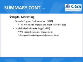 SUMMARY CONT …
 Digital Marketing
   • Search Engine Optimization (SEO)
       This will help to improve the direct customer base
   • Social Media Marketing (SMM)
                          o
       Will support customer engagement
       Give good marketing reach (sharing, likes)
 