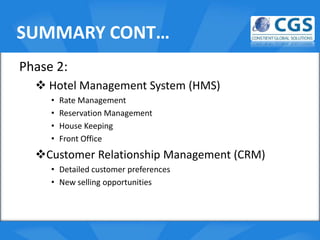 SUMMARY CONT…
Phase 2:
   Hotel Management System (HMS)
     •   Rate Management
     •   Reservation Management o
     •   House Keeping
     •   Front Office
  Customer Relationship Management (CRM)
     • Detailed customer preferences
     • New selling opportunities
 