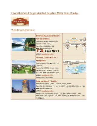 Emarald Hotels & Resorts Contact Details in Major Cities of India:




Website:www.emarald.in

                         EmaraldAyurvedic Resort -
                         Perintalmanna
                         Pulamanthole (Po), Malappuram
                         District, Kerala, India,
                         Tel: +91 4933 269302-05
                         Mob: +91 9562505909



                         e-Mail: sales@emarald.in

                         Pristine Island Resort -
                         Alappuzha
                         Kodamthuruth, Kuthiyathode (Po),
                         Cherthala,
                         Alappuzha-688533, Kerala, India.
                         Tel: +91 478 2561900, 3209153,
                         2561716, Mob: +91 9349337022
                         e-Mail: sales@emarald.in
                         Rahul : +91 9747269000

                         Emarald Hotel - Cochin
                         Major Road, Vyttila, Cochin - 682019, Kerala, India.
                         Tel: +91 484 3084300, +91 484 3010977, +91 484 3013163 / 64 / 65
                         Mob: +91 8129806001
                         e-Mail: sales@emarald.in
                         Rahul : +91 9747269000, Srijith : +91 9605362222, Habib : +91
                         9895291063, Mr.Rejimon : +91 9995399722, Mr.Mathew George : +91
                         9497021953
 
