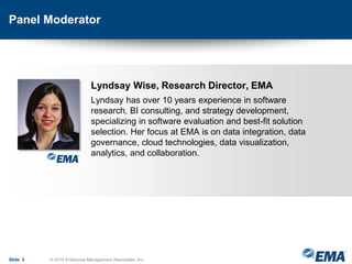 Panel Moderator
Lyndsay Wise, Research Director, EMA
Lyndsay has over 10 years experience in software
research, BI consulting, and strategy development,
specializing in software evaluation and best-fit solution
selection. Her focus at EMA is on data integration, data
governance, cloud technologies, data visualization,
analytics, and collaboration.
Slide 2 © 2015 Enterprise Management Associates, Inc.
 