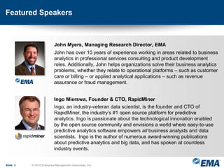 Featured Speakers
John Myers, Managing Research Director, EMA
John has over 10 years of experience working in areas related to business
analytics in professional services consulting and product development
roles. Additionally, John helps organizations solve their business analytics
problems, whether they relate to operational platforms – such as customer
care or billing – or applied analytical applications – such as revenue
assurance or fraud management.
Ingo Mierswa, Founder & CTO, RapidMiner
Ingo, an industry-veteran data scientist, is the founder and CTO of
RapidMiner, the industry’s #1 open source platform for predictive
analytics. Ingo is passionate about the technological innovation enabled
by the open source community and envisions a world where easy-to-use
predictive analytics software empowers all business analysts and data
scientists. Ingo is the author of numerous award-winning publications
about predictive analytics and big data, and has spoken at countless
industry events.
Slide 3 © 2015 Enterprise Management Associates, Inc.
 