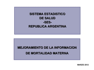 SISTEMA ESTADISTICO
          DE SALUD
            -SES-
     REPUBLICA ARGENTINA




MEJORAMIENTO DE LA INFORMACION
    DE MORTALIDAD MATERNA


                                 MARZO 2012
                                  MARZO 2012
 