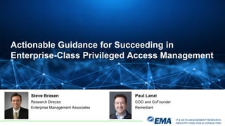 IT & DATA MANAGEMENT RESEARCH,
INDUSTRY ANALYSIS & CONSULTING
Steve Brasen
Research Director
Enterprise Management Associates
Actionable Guidance for Succeeding in
Enterprise-Class Privileged Access Management
Paul Lanzi
COO and CoFounder
Remediant
 