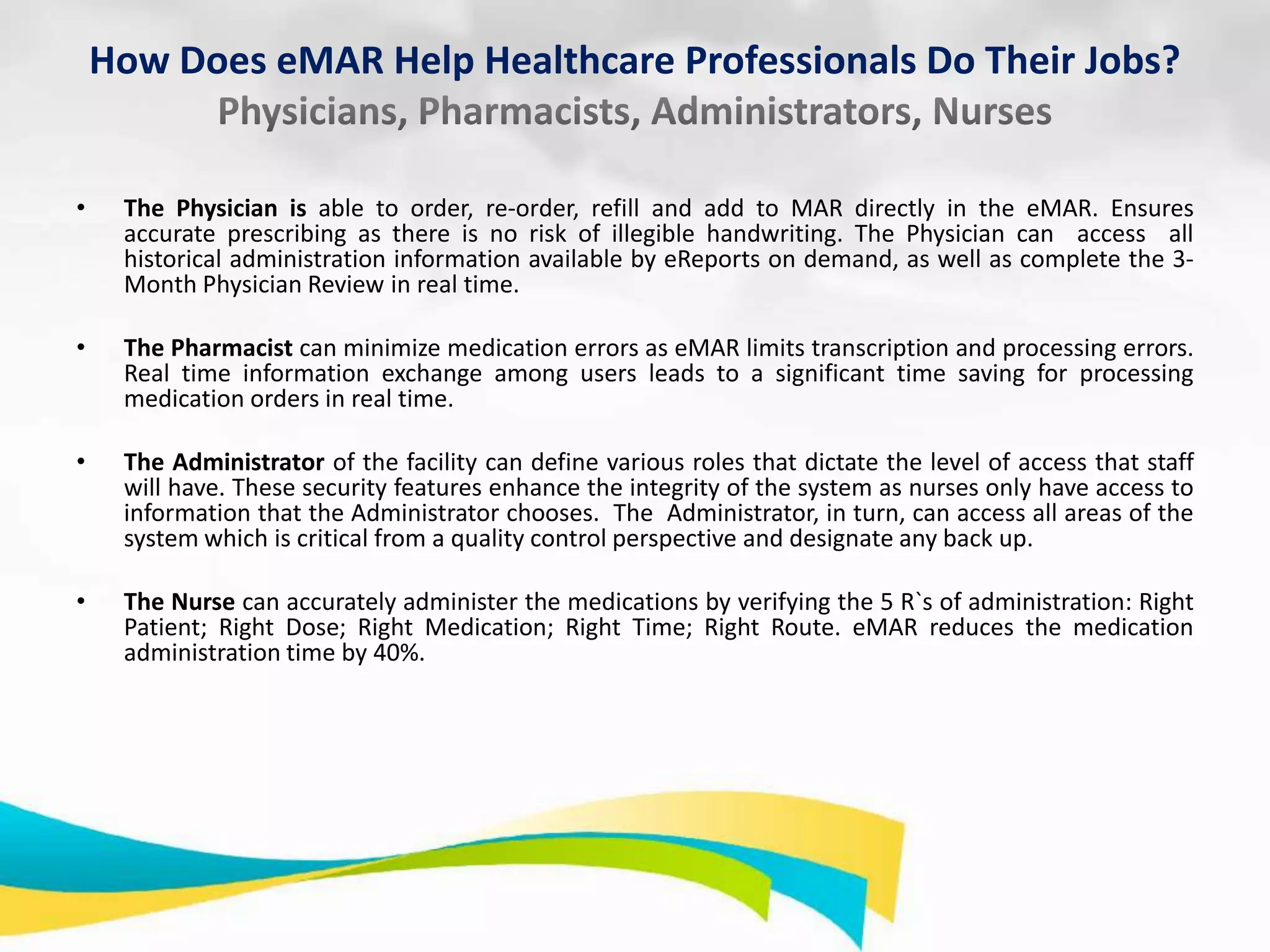 How Does eMAR Help Healthcare Professionals Do Their Jobs?

•

The Physician is able to order, re-order, refill and add to MAR directly in the eMAR. Ensures
accurate prescribing as there is no risk of illegible handwriting. The Physician can access all
historical administration information available by eReports on demand, as well as complete the 3Month Physician Review in real time.

•

The Pharmacist can minimize medication errors as eMAR limits transcription and processing errors.
Real time information exchange among users leads to a significant time saving for processing
medication orders in real time.

•

The Administrator of the facility can define various roles that dictate the level of access that staff
will have. These security features enhance the integrity of the system as nurses only have access to
information that the Administrator chooses. The Administrator, in turn, can access all areas of the
system which is critical from a quality control perspective and designate any back up.

•

The Nurse can accurately administer the medications by verifying the 5 R`s of administration: Right
Patient; Right Dose; Right Medication; Right Time; Right Route. eMAR reduces the medication
administration time by 40%.

 