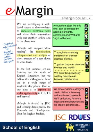 e Margin                                         emargin.bcu.ac.uk
                 We are developing a web-
                 based system to allow students
                 to annotate electronic texts
                 and share their annotations
                 with one another, online and
                 in the classroom.
 Di  g it al t
e qui   vale n
    o f
                 eMargin will support 'close
    and n  -     reading': the examination,
  h t e
 wri t           interpretation and analysis of
 n o t e s
  in t he        short extracts of a text down
 m  arg in       to word level.

                 In the first instance, we are
                 focusing on the study of
                 English Literature, but we
                 believe that eMargin can be of
                 use in a wide range of
                 academic disciplines. One of
                 our aims is to explore its
                 wider applicability in HE, FE
                 and beyond.

                 eMargin is funded by JISC
                 and is being developed by the
                 Research and Development
                 Unit for English Studies.




School of English
 