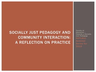 Faculty of
Education –
Towards a Socially
Just Pedagogy
SOTL@UJ
Seminar
Series for
2015
SOCIALLY JUST PEDAGOGY AND
COMMUNITY INTERACTION:
A REFLECTION ON PRACTICE
 