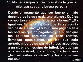 10. No tiene importancia no asistir a la iglesia
      mientras seas una buena persona
Desde el momento que ser bueno o malo
depende de lo que cada uno piense ¿Qué es
comportarse como una persona buena? ¿Da
igual ser fiel a la esposa que liarse con la
vecina de al lado? ¿Es lo mismo pagar bien a
los obreros que no pagarles? ¿Es bueno que
los políticos persistan en esas estafas,
llamadas oposiciones, en las que solo
aprueban los de su partido? . Los asociados
a un club, a un equipo de fútbol, los que van
a la universidad, los amigos, los familiares
¿No necesitan reunirse? ¿Basta con ser
bueno?                                    Listado
 