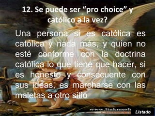 12. Se puede ser “pro choice” y
        católico a la vez?
Una persona si es católica es
católica y nada más, y quien no
esté conforme con la doctrina
católica lo que tiene que hacer, si
es honesto y consecuente con
sus ideas, es marcharse con las
maletas a otro sitio
                                   Listado
 