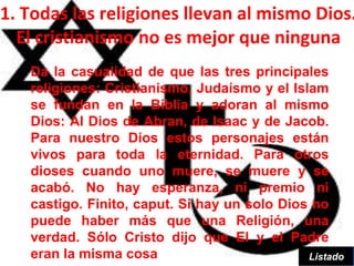 1. Todas las religiones llevan al mismo Dios.
  El cristianismo no es mejor que ninguna
   Da la casualidad de que las tres principales
   religiones: Cristianismo, Judaísmo y el Islam
   se fundan en la Biblia y adoran al mismo
   Dios: Al Dios de Abran, de Isaac y de Jacob.
   Para nuestro Dios estos personajes están
   vivos para toda la eternidad. Para otros
   dioses cuando uno muere, se muere y se
   acabó. No hay esperanza, ni premio ni
   castigo. Finito, caput. Si hay un solo Dios no
   puede haber más que una Religión, una
   verdad. Sólo Cristo dijo que El y el Padre
   eran la misma cosa                         Listado
 