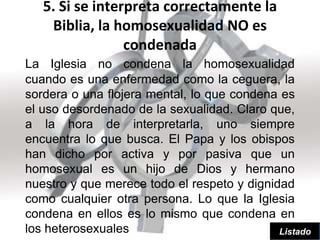 5. Si se interpreta correctamente la
    Biblia, la homosexualidad NO es
                 condenada
La Iglesia no condena la homosexualidad
cuando es una enfermedad como la ceguera, la
sordera o una flojera mental, lo que condena es
el uso desordenado de la sexualidad. Claro que,
a la hora de interpretarla, uno siempre
encuentra lo que busca. El Papa y los obispos
han dicho por activa y por pasiva que un
homosexual es un hijo de Dios y hermano
nuestro y que merece todo el respeto y dignidad
como cualquier otra persona. Lo que la Iglesia
condena en ellos es lo mismo que condena en
los heterosexuales                           Listado
 