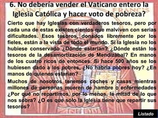 6. No debería vender el Vaticano entero la
 Iglesia Católica y hacer voto de pobreza?
Cierto que hay Iglesias con verdaderos tesoros, pero por
cada una de estas existen cientos que malviven con serias
dificultades. Esos tesoros, donados libremente por los
fieles, están a la vista de todo el mundo. Si la Iglesia no los
hubiese conservado ¿Dónde estarían? ¿Dónde están los
tesoros de la desamortización de Mendizábal? En manos
de los cuatro ricos de entonces. Si hace 500 años se los
hubiesen dado a los pobres, ¿No habría pobres hoy? ¿En
manos de quienes estarían?
Muchos de nosotros tenemos coches y casas mientras
millones de personas mueren de hambre o enfermedades
¿Por qué no repartimos, por lo menos, la mitad de lo que
nos sobra? ¿O es que sólo la Iglesia tiene que repartir sus
tesoros?
                                                           9
                                                       Listado
 