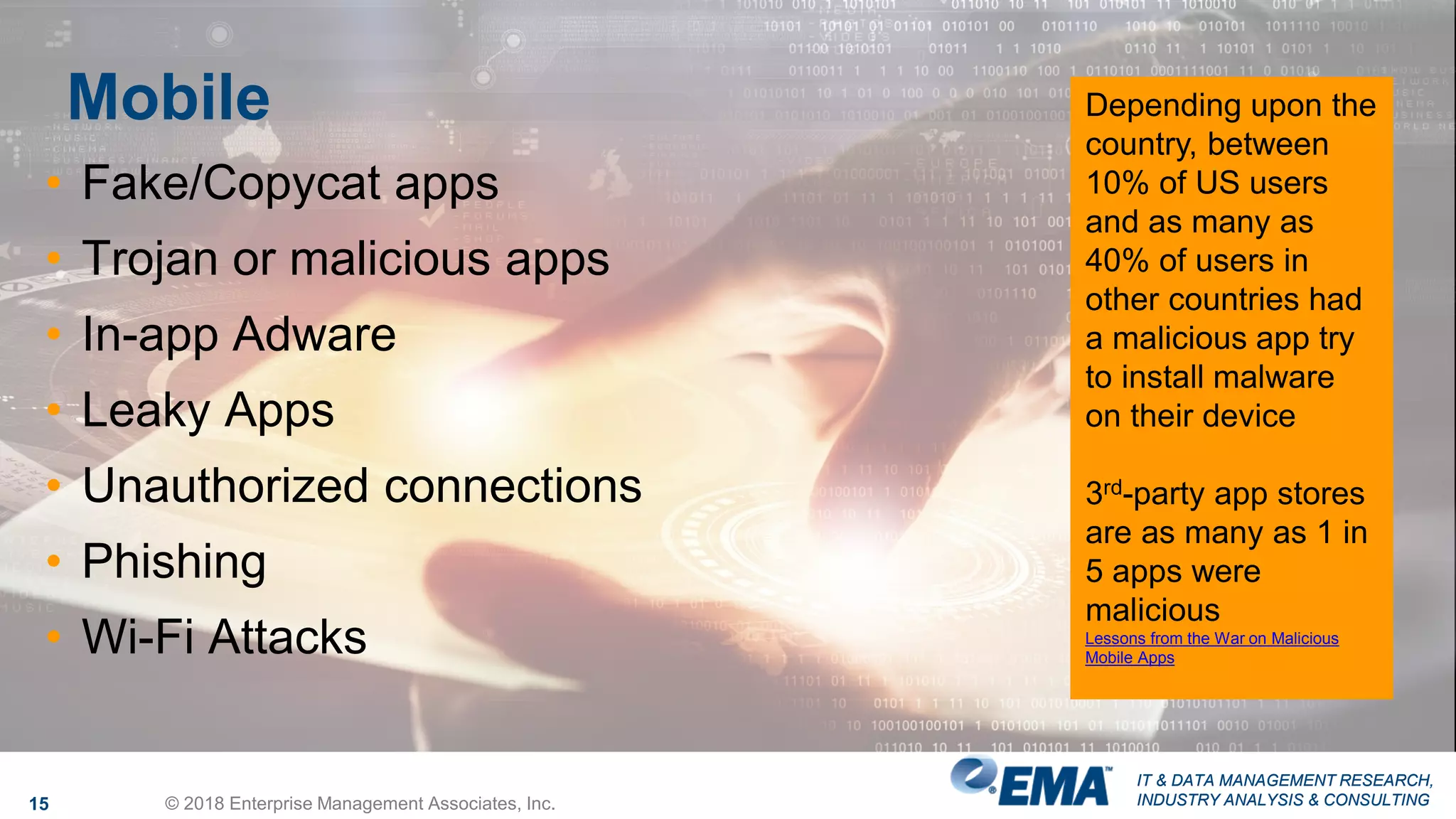 IT & DATA MANAGEMENT RESEARCH,
INDUSTRY ANALYSIS & CONSULTING
IT & DATA MANAGEMENT RESEARCH,
INDUSTRY ANALYSIS & CONSULTING
Mobile
15 © 2018 Enterprise Management Associates, Inc.
• Fake/Copycat apps
• Trojan or malicious apps
• In-app Adware
• Leaky Apps
• Unauthorized connections
• Phishing
• Wi-Fi Attacks
Depending upon the
country, between
10% of US users
and as many as
40% of users in
other countries had
a malicious app try
to install malware
on their device
3rd-party app stores
are as many as 1 in
5 apps were
malicious
Lessons from the War on Malicious
Mobile Apps
 