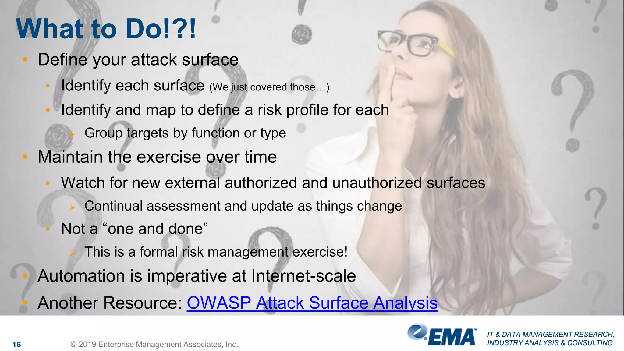IT & DATA MANAGEMENT RESEARCH,
INDUSTRY ANALYSIS & CONSULTING
IT & DATA MANAGEMENT RESEARCH,
INDUSTRY ANALYSIS & CONSULTING
What to Do!?!
16 © 2019 Enterprise Management Associates, Inc.
• Define your attack surface
• Identify each surface (We just covered those…)
• Identify and map to define a risk profile for each
 Group targets by function or type
• Maintain the exercise over time
• Watch for new external authorized and unauthorized surfaces
 Continual assessment and update as things change
• Not a “one and done”
 This is a formal risk management exercise!
• Automation is imperative at Internet-scale
• Another Resource: OWASP Attack Surface Analysis
 