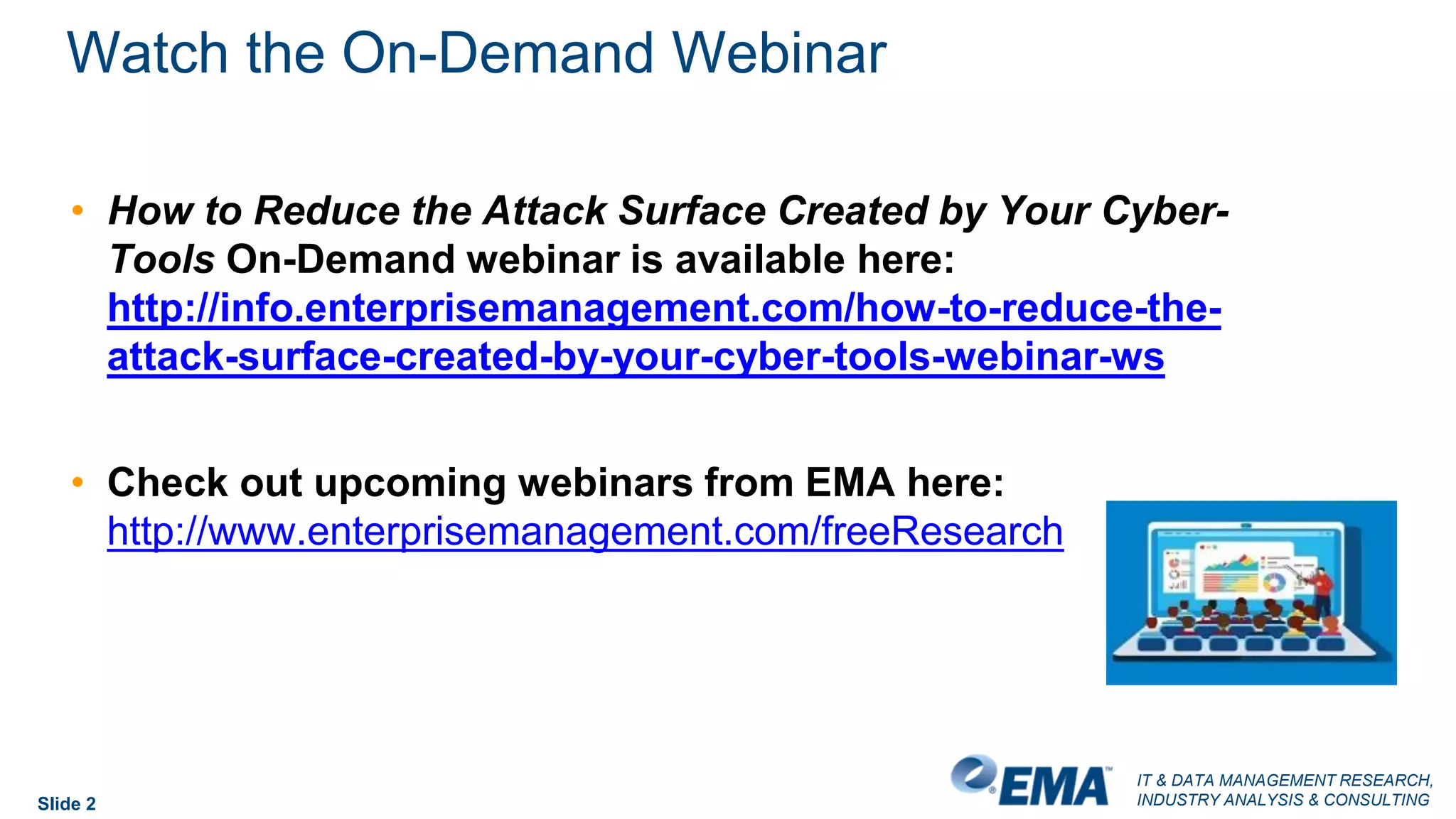 IT & DATA MANAGEMENT RESEARCH,
INDUSTRY ANALYSIS & CONSULTING
Watch the On-Demand Webinar
Slide 2
• How to Reduce the Attack Surface Created by Your Cyber-
Tools On-Demand webinar is available here:
http://info.enterprisemanagement.com/how-to-reduce-the-
attack-surface-created-by-your-cyber-tools-webinar-ws
• Check out upcoming webinars from EMA here:
http://www.enterprisemanagement.com/freeResearch
 