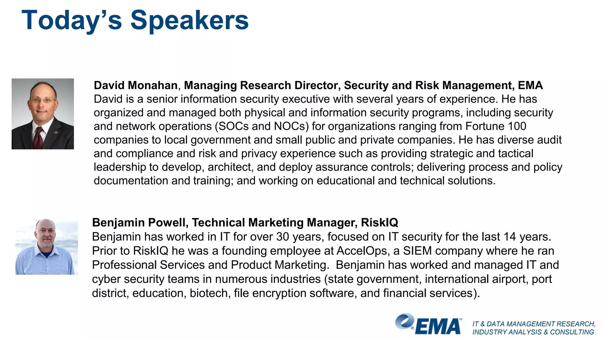 IT & DATA MANAGEMENT RESEARCH,
INDUSTRY ANALYSIS & CONSULTING
Today’s Speakers
Benjamin Powell, Technical Marketing Manager, RiskIQ
Benjamin has worked in IT for over 30 years, focused on IT security for the last 14 years.
Prior to RiskIQ he was a founding employee at AccelOps, a SIEM company where he ran
Professional Services and Product Marketing. Benjamin has worked and managed IT and
cyber security teams in numerous industries (state government, international airport, port
district, education, biotech, file encryption software, and financial services).
David Monahan, Managing Research Director, Security and Risk Management, EMA
David is a senior information security executive with several years of experience. He has
organized and managed both physical and information security programs, including security
and network operations (SOCs and NOCs) for organizations ranging from Fortune 100
companies to local government and small public and private companies. He has diverse audit
and compliance and risk and privacy experience such as providing strategic and tactical
leadership to develop, architect, and deploy assurance controls; delivering process and policy
documentation and training; and working on educational and technical solutions.
 
