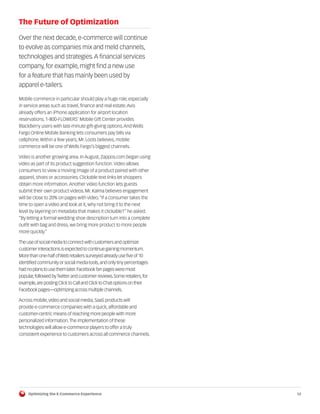 The Future of Optimization

Over the next decade, e-commerce will continue
to evolve as companies mix and meld channels,
technologies and strategies. A financial services
company, for example, might find a new use
for a feature that has mainly been used by
apparel e-tailers.

Mobile commerce in particular should play a huge role, especially
in service areas such as travel, finance and real estate. Avis
already offers an iPhone application for airport location
reservations. 1-800-FLOWERS’ Mobile Gift Center provides
BlackBerry users with last-minute gift-giving options. And Wells
Fargo Online Mobile Banking lets consumers pay bills via
cellphone. Within a few years, Mr. Loots believes, mobile
commerce will be one of Wells Fargo’s biggest channels.

Video is another growing area. In August, Zappos.com began using
video as part of its product suggestion function. Video allows
consumers to view a moving image of a product paired with other
apparel, shoes or accessories. Clickable text links let shoppers
obtain more information. Another video function lets guests
submit their own product videos. Mr. Kalma believes engagement
will be close to 20% on pages with video. “If a consumer takes the
time to open a video and look at it, why not bring it to the next
level by layering on metadata that makes it clickable?” he asked.
“By letting a formal wedding shoe description turn into a complete
outfit with bag and dress, we bring more product to more people
more quickly.”

The use of social media to connect with customers and optimize
customer interactions is expected to continue gaining momentum.
More than one-half of Web retailers surveyed already use five of 10
identified community or social media tools, and only tiny percentages
had no plans to use them later. Facebook fan pages were most
popular, followed by Twitter and customer reviews. Some retailers, for
example, are posting Click to Call and Click to Chat options on their
Facebook pages—optimizing across multiple channels.

Across mobile, video and social media, SaaS products will
provide e-commerce companies with a quick, affordable and
customer-centric means of reaching more people with more
personalized information. The implementation of these
technologies will allow e-commerce players to offer a truly
consistent experience to customers across all commerce channels.




     Optimizing the E-Commerce Experience                                12
 