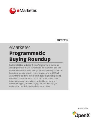 eMarketer
Programmatic
Buying Roundup
®
MAY 2013
sponsored by
Real-time bidding and other forms of programmatic buying are
attracting more ad dollars, as marketers and publishers alike see
the benefits of these media buying methods. Spending is predicted
to continue growing robustly in coming years, and by 2017 will
account for around one-third of all US digital display ad spending.
eMarketer has curated a roundup of key trends, statistics and
information relevant to marketers and publishers using or
contemplating programmatic buying. This brief will help you
navigate the complexity facing all digital marketers.
 