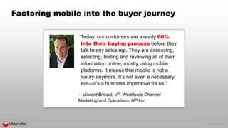 © 2015 eMarketer Inc.
Factoring mobile into the buyer journey
“Today, our customers are already 60%
into their buying process before they
talk to any sales rep. They are assessing,
selecting, finding and reviewing all of their
information online, mostly using mobile
platforms. It means that mobile is not a
luxury anymore. It’s not even a necessary
evil—it’s a business imperative for us.”
—Vincent Brissot, VP, Worldwide Channel
Marketing and Operations, HP Inc.
 