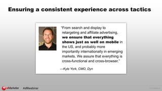 © 2015 eMarketer Inc.
Ensuring a consistent experience across tactics
“From search and display to
retargeting and affiliate advertising,
we ensure that everything
shows just as well on mobile in
the US, and probably more
importantly internationally in emerging
markets. We assure that everything is
cross-functional and cross-browser.”
—Kyle York, CMO, Dyn
 