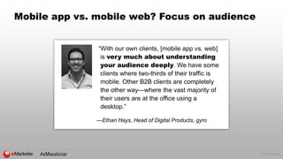 © 2015 eMarketer Inc.
Mobile app vs. mobile web? Focus on audience
“With our own clients, [mobile app vs. web]
is very much about understanding
your audience deeply. We have some
clients where two-thirds of their traffic is
mobile. Other B2B clients are completely
the other way—where the vast majority of
their users are at the office using a
desktop.”
—Ethan Hays, Head of Digital Products, gyro
 