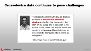 © 2015 eMarketer Inc.
Cross-device data continues to pose challenges
“The biggest problem with data as it relates
to mobile is the divide between
devices—the fact that the session that I
start on my laptop and in transition to my
mobile phone, there’s no way for those two
sessions on two very different devices to
essentially be triangulated back to me as
one person.”
—Ethan Hays, Head of Digital Products, gyro
 
